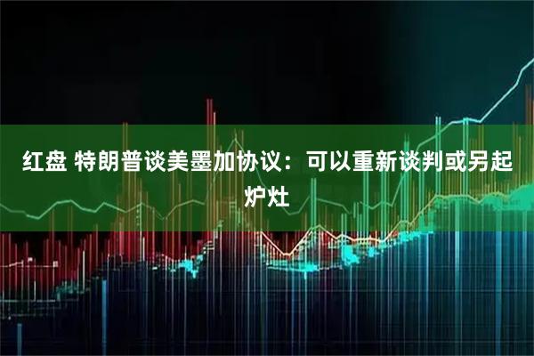 红盘 特朗普谈美墨加协议：可以重新谈判或另起炉灶