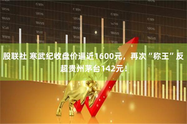 股联社 寒武纪收盘价逼近1600元，再次“称王”反超贵州茅台142元！