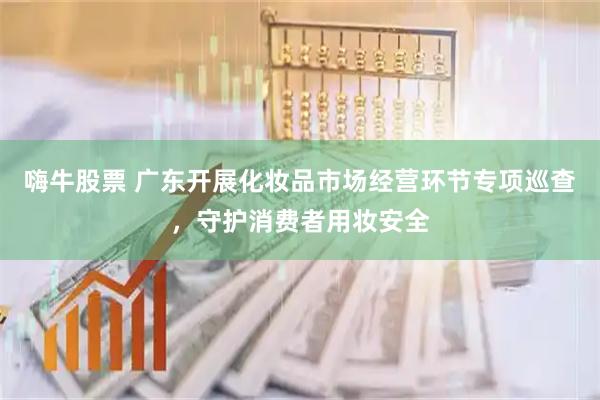 嗨牛股票 广东开展化妆品市场经营环节专项巡查，守护消费者用妆安全