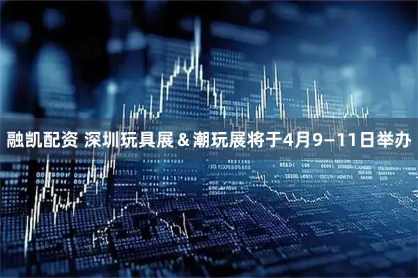 融凯配资 深圳玩具展＆潮玩展将于4月9—11日举办