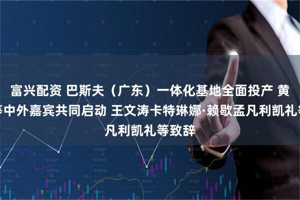 富兴配资 巴斯夫（广东）一体化基地全面投产 黄坤明等中外嘉宾共同启动 王文涛卡特琳娜·赖歇孟凡利凯礼等致辞